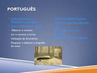 PORTUGUÊS

 Visionamento de um                  Grelha de trabalho de grupo
  PowerPoint com imagens              Grelha de registo de expressão
 Conto “A Princesa e a ervilha”       oral
 Elaborar o reconto                  Guia “Como fazer uma
 Ler o reconto à turma                biografia”
 Utilização de dicionários           Grelha de análise de trabalhos

 Pesquisar e elaborar a biografia
  do autor
 