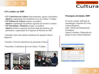 GTs criados em 2009 GT Conferência de Cultura  (funcionamento: agosto a dezembro) objetivo:  organização da Conferência Livre de Cultura 7 Cidades GT Políticas de Leitura  (criação: novembro) objetivo:  implantação de políticas regionais de incentivo à leitura GT Patrimônio e Memória  (criação: novembro) objetivo:  políticas regionais de preservação da memória e do  patrimônio e organização do Congresso de História do ABC Setembro: Início das edições eletrônicas da Agenda Cultural Regional Outubro: Troca de experiências de promoção à leitura Dezembro: Conferência Livre de Cultura 7 Cidades Principais atividades 2009 Fevereiro a junho: definição de metodologia e desenho do Censo Cultural Regional Julho: Oficina de Planejamento Estratégico Agosto a Outubro: Elaboração do projeto Censo Cultural Regional 
