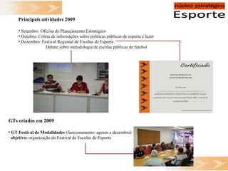 Principais atividades 2009 Setembro: Oficina de Planejamento Estratégico Outubro: Coleta de informações sobre políticas públicas de esporte e lazer Dezembro: Festival Regional de Escolas de Esporte   Debate sobre metodologia de escolas públicas de futebol GTs criados em 2009 GT Festival de Modalidades  (funcionamento: agosto a dezembro) objetivo:  organização do Festival de Escolas de Esporte 