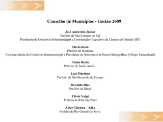 Conselho de Municípios - Gestão 2009   José Auricchio Júnior Prefeito de São Caetano do Sul Presidente do Consórcio Intermunicipal e Coordenador Executivo da Câmara do Grande ABC Mário Reali Prefeito de Diadema Vice-presidente do Consórcio Intermunicipal e Presidente do Subcomitê de Bacia Hidrográfica Billings Tamanduateí Aidan Ravin Prefeito de Santo André   Luiz Marinho Prefeito de São Bernardo do Campo Oswaldo Dias Prefeito de Mauá Clóvis Volpi Prefeito de Ribeirão Pires Adler Teixeira – Kiko Prefeito de Rio Grande da Serra   