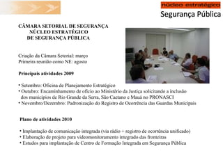 CÂMARA SETORIAL DE SEGURANÇA NÚCLEO ESTRATÉGICO DE SEGURANÇA PÚBLICA Criação da Câmara Setorial: março Primeira reunião como NE: agosto Principais atividades 2009 Setembro: Oficina de Planejamento Estratégico Outubro: Encaminhamento de ofício ao Ministério da Justiça solicitando a inclusão dos municípios de Rio Grande da Serra, São Caetano e Mauá no PRONASCI Novembro/Dezembro: Padronização do Registro de Ocorrência das Guardas Municipais Plano de atividades 2010 Implantação de comunicação integrada (via rádio + registro de ocorrência unificado) Elaboração de projeto para videomonitoramento integrado das fronteiras Estudos para implantação de Centro de Formação Integrada em Segurança Pública 