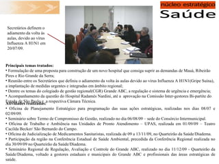 Atividades realizadas: Oficina de Planejamento Estratégico para programação das suas ações estratégicas, realizadas nos dias 08/07 e 02/09/09. Seminário sobre Termo de Compromisso de Gestão, realizado no dia 06/08/09 – sede do Consórcio Intermunicipal.  Oficina de Trabalho e Ambiência nas Unidades de Pronto Atendimento – UPAS, realizada em 01/09/09 – Teatro Cacilda Becker/ São Bernardo do Campo. Oficina de Judicialização de Medicamentos Sanitaristas, realizada de 09 a 13/11/09, no Quarteirão da Saúde/Diadema. Participação da região na Conferência Estadual de Saúde Ambiental, precedida da Conferência Regional realizada no dia 30/09/09 no Quarteirão da Saúde/Diadema. Seminário Regional de Regulação, Avaliação e Controle do Grande ABC, realizado no dia 11/12/09 -   Quarteirão da Saúde/Diadema, voltado a gestores estaduais e municipais do Grande ABC e profissionais das áreas estratégicas de saúde. Principais temas tratados:  Formulação de uma proposta para construção de um novo hospital que consiga suprir as demandas de Mauá, Ribeirão Pires e Rio Grande da Serra; Reunião entre os Secretários que definiu o adiamento da volta às aulas devido ao vírus Influenza A H1N1(Gripe Suína), a implantação de medidas urgentes e integradas em âmbito regional; Dentre os temas do colegiado de gestão regional(CGR) Grande ABC, a regulação e sistema de urgência e emergência; Acompanhamento da questão do Hospital Radamés Nardini, até a  aprovação na Comissão Inter-gestores Bi-partite do Estado de São Paulo e  a respectiva Câmara Técnica.  Secretários definem o adiamento da volta às aulas, devido ao vírus Influenza A H1N1 em 20/07/09. 