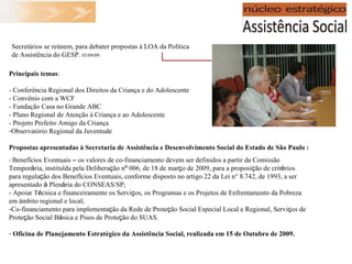 Principais temas : - Conferência Regional dos Direitos da Criança e do Adolescente - Convênio com a WCF - Fundação Casa no Grande ABC - Plano Regional de Atenção à Criança e ao Adolescente - Projeto Prefeito Amigo da Criança Observatório Regional da Juventude Propostas apresentadas à  Secretaria de Assistência e Desenvolvimento Social do Estado de São Paulo  : -  Benef í cios Eventuais  –  os valores de co-financiamento devem ser definidos a partir da Comissão Tempor á ria, institu í da pela Delibera ç ão n º  006, de 18 de mar ç o de 2009, para a proposi ç ão de crit é rios para regula ç ão dos Benef í cios Eventuais, conforme disposto no artigo 22 da Lei n° 8.742, de 1993, a ser apresentado  à  Plen á ria do CONSEAS/SP; - Apoiar T é cnica e financeiramente os Servi ç os, os Programas e os Projetos de Enfrentamento da Pobreza em âmbito regional e local; Co-financiamento para implementa ç ão da Rede de Prote ç ão Social Especial Local e Regional, Servi ç os de Prote ç ão Social B á sica e Pisos de Prote ç ão do SUAS. Oficina de Planejamento Estratégico da Assistência Social, realizada em 15 de Outubro de 2009. Secretários se reúnem, para debater propostas à LOA da Política de Assistência do GESP.  03/09/09. 