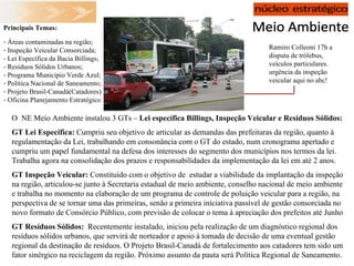 Ramiro Colleoni 17h a disputa de trólebus, veículos particulares. urgência da inspeção veicular aqui no abc! Principais Temas:  Áreas contaminadas na região; Inspeção Veicular Consorciada; - Lei Específica da Bacia Billings;  - Resíduos Sólidos Urbanos; Programa Município Verde Azul; Política Nacional de Saneamento; Projeto Brasil-Canadá(Catadores) Oficina Planejamento Estratégico O  NE Meio Ambiente instalou 3 GTs –  Lei específica Billings, Inspeção Veicular e Resíduos Sólidos: GT Lei Específica:  Cumpriu seu objetivo de articular as demandas das prefeituras da região, quanto à regulamentação da Lei, trabalhando em consonância com o GT do estado, num cronograma apertado e cumpriu um papel fundamental na defesa dos interesses do segmento dos municípios nos termos da lei. Trabalha agora na consolidação dos prazos e responsabilidades da implementação da lei em até 2 anos. GT Inspeção Veicular:  Constituído com o objetivo de  estudar a viabilidade da implantação da inspeção na região, articulou-se junto à Secretaria estadual de meio ambiente, conselho nacional de meio ambiente e trabalha no momento na elaboração de um programa de controle de poluição veicular para a região, na perspectiva de se tornar uma das primeiras, senão a primeira iniciativa passível de gestão consorciada no novo formato de Consórcio Público, com previsão de colocar o tema à apreciação dos prefeitos até Junho GT Resíduos Sólidos:   Recentemente instalado, iniciou pela realização de um diagnóstico regional dos resíduos sólidos urbanos, que servirá de norteador e apoio à tomada de decisão de uma eventual gestão regional da destinação de resíduos. O Projeto Brasil-Canadá de fortalecimento aos catadores tem sido um fator sinérgico na reciclagem da região. Próximo assunto da pauta será Política Regional de Saneamento. 