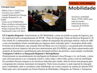 Secretários mobilidade Metrô, CPTM, EMTU para tratar do assunto: bilhete/tarifa únicos e Expansão SP 24/09/09   Principais temas : - Bilhete Único e Tarifa Única - Convênio com a EMTU Ligação Rodoanel/Jacu Pêssego Ligação Rodoanel/Av. do Estado Tramo sul do FERROANEL - Plano corredores metropolitanos Projeto Veículo Leve s/ Trilhos Projeto Expansão SP do GESP. - Implantação Linha 4 do Metrô GT Logística Regional:  Anteriormente ao NE Mobilidade, o tema era tratado no grupo de logística, que foi responsável pelo acompanhamento do PIVIR – Plano de Integração Viária de Interesse Regional I e II Este estudo foi o embasamento técnico para o debate da integração das principais artérias viárias do ABC e suas recomendações foram consideradas por algumas obras realizadas pelos 7 municípios desde então. O trecho sul do Rodoanel, cuja extensão final até Mauá, teve no Consórcio o seu grande pólo articulador, apresentou diversos impactos não previstos anteriormente pelo EIA/RIMA, que foram equacionados pelo conjunto de Secretários e paralelamente pela articulação política dos prefeitos, numa atuação coordenada Transporte Coletivo e a Integração Regional e Metropolitana: Posteriormente ao encaminhamento da interligação do Rodoanel à Jacu Pêssego e Av. do Estado,  o tema mais relevante passou a ser o transporte coletivo, sobre rodas e sobre trilho, posta a crise de mobilidade. Os secretários buscam integrar-se às iniciativas induzidas pelo estado, além de iniciar uma proposta para a integração dos sistemas municipais de transporte. Outro tema em pauta é a ação regional de educação para a mobilidade, onde os secretários estão trabalhando um evento conjunto na semana do trânsito/2010 Outra ação será a de hospedar um Fórum Paulista de Mobilidade e Dirigentes de Trânsito e Transportes. 