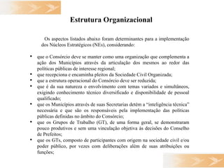 Estrutura Organizacional   Os aspectos listados abaixo foram determinantes para a implementação  dos Núcleos Estratégicos (NEs), considerando: que o Consórcio deve se manter como uma organização que complementa a ação dos Municípios através da articulação dos mesmos ao redor das políticas públicas de interesse regional; que recepciona e encaminha pleitos da Sociedade Civil Organizada;  que a estrutura operacional do Consórcio deve ser reduzida;  que é da sua natureza o envolvimento com temas variados e simultâneos, exigindo conhecimento técnico diversificado e disponibilidade de pessoal qualificado;  que os Municípios através de suas Secretarias detém a “inteligência técnica” necessária e que são os responsáveis pela implementação das políticas públicas definidas no âmbito do Consórcio; que os Grupos de Trabalho (GT), de uma forma geral, se demonstraram pouco produtivos e sem uma vinculação objetiva às decisões do Conselho de Prefeitos; que os GTs, composto de participantes com origem na sociedade civil e/ou poder público, por vezes com deliberações além de suas atribuições ou funções; 