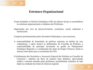 Estrutura Organizacional   Foram instalados os Núcleos Estratégicos (NE) em número tal que se assemelhasse às estruturas organizacionais e temáticas das Prefeituras. Organizados por eixo de desenvolvimento: econômico, social, ambiental e institucional. Composto prioritariamente pelos Secretários Municipais e seus assessores.  A responsabilidade de formulação de políticas regionais no âmbito de suas competência, o apoio técnico às deliberações do Conselho de Prefeitos, a responsabilidade de participar ativamente na gestão do Planejamento Estratégico Regional e a coordenação das ações do Grupos Técnicos, foram as maiores motivações para a constituição dos NEs. O alinhamento dos Secretários e Assessoria Especial dos Prefeitos ao Conselho do Consórcio’’, imprime um fluxo de relações mais dinâmico, aproveitando melhor a estrutura mantida pelas prefeituras, possibilitando caminhos de mão dupla na condução dos temas de interesse regional. 