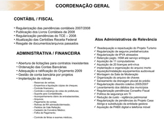 COORDENAÇÃO GERAL Abertura de licitações para contratos inexistentes Ordenação das Contas Bancárias Adequação e ratificação do Orçamento 2009 Gestão de conta bancária por projetos Implantação de rotinas - Reservas de verbas; - Empenhos e liquidação cópias de cheques; - Controle financeiro; - Controle e cobrança de cotas de prefeituras; - Suporte para Contabilidade; - Acompanhamento diário de entradas/saídas; - Arquivos;  - Pagamento de contas; - Rotinas de RH admissão/demissão; - Pedidos de Vale Refeição; - Cadastro de Convênio Médico; - Folha de Pagamento; - Controle de férias e exames médicos . ADMINISTRATIVA / FINANCEIRA CONTÁBIL / FISCAL Regularização das pendências contábeis 2007/2008 Publicação dos Livros Contábeis de 2008 Regularização pendências do TCE – 2008  Atualização das Certidões Receita Federal  Resgate de documentos/arquivos passados Atos Administrativos de Relevância Readequação e repactuação do Projeto Turismo Regularização de seguros predial/veículos Regularização de IPVA atrasados Retenção pagto. HSM até serviço entregue Aquisição de 11 computadores  Aquisição de 20 licenças anti-vírus  implantação e organização do arquivo morto Aquisição/instalação equipamentos audiovisual  Montagem da Sala de Moderação  Organização do arquivo de chaves Saneamento da drenagem pluvial do prédio Regularização dissídio coletivo 2005/2007 Levantamento dos débitos dos municípios Regularização pendências Conselho Fiscal Política de segurança em TI Redução de custo - vigilância patrimonial Regularização de pendências do Projeto Casa  Abrigo e substituição da entidade gestora Aquisição de PABX digital e telefonia móvel 