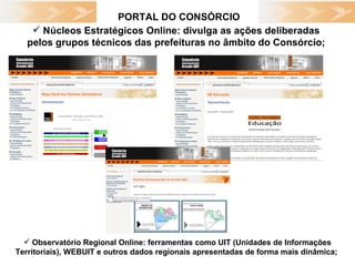 PORTAL DO CONSÓRCIO Núcleos Estratégicos Online: divulga as ações deliberadas  pelos grupos técnicos das prefeituras no âmbito do Consórcio;  Observatório Regional Online: ferramentas como UIT (Unidades de Informações Territoriais), WEBUIT e outros dados regionais apresentadas de forma mais dinâmica;  