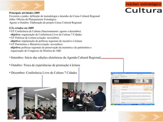 Principais atividades 2009 Fevereiro a junho: definição de metodologia e desenho do Censo Cultural Regional Julho: Oficina de Planejamento Estratégico Agosto a Outubro: Elaboração do projeto Censo Cultural Regional GTs criados em 2009 GT Conferência de Cultura (funcionamento: agosto a dezembro) objetivo:  organização da Conferência Livre de Cultura 7 Cidades GT Políticas de Leitura (criação: novembro) objetivo:  implantação de políticas regionais de incentivo à leitura GT Patrimônio e Memória (criação: novembro) objetivo:  políticas regionais de preservação da memória e do patrimônio e  organização do Congresso de História do ABC Setembro: Início das edições eletrônicas da Agenda Cultural Regional Outubro: Troca de experiências de promoção à leitura Dezembro: Conferência Livre de Cultura 7 Cidades 