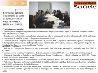 Atividades realizadas: Oficina de Planejamento Estratégico para programação das suas ações estratégicas, realizadas nos dias 08/07 e 02/09/09. Seminário sobre Termo de Compromisso de Gestão, realizado no dia 06/08/09 – sede do Consórcio Intermunicipal.  Oficina de Trabalho e Ambiência nas Unidades de Pronto Atendimento – UPAS, realizada em 01/09/09 – Teatro Cacilda Becker/ São Bernardo do Campo. Oficina de Judicialização de Medicamentos Sanitaristas, realizada de 09 a 13/11/09, no Quarteirão da Saúde/Diadema. Participação da região na Conferência Estadual de Saúde Ambiental, precedida da Conferência Regional realizada no dia 30/09/09 no Quarteirão da Saúde/Diadema. Seminário Regional de Regulação, Avaliação e Controle do Grande ABC, realizado no dia 11/12/09 -   Quarteirão da Saúde/Diadema, voltado a gestores estaduais e municipais do Grande ABC e profissionais das áreas estratégicas de saúde. Principais temas tratados:  Formulação de uma proposta para construção de um novo hospital que consiga suprir as demandas de Mauá, Ribeirão Pires e Rio Grande da Serra; Reunião entre os Secretários que definiu o adiamento da volta às aulas devido ao vírus Influenza A H1N1(Gripe Suína), a implantação de medidas urgentes e integradas em âmbito regional; Dentre os temas do colegiado de gestão regional(CGR) Grande ABC, a regulação e sistema de urgência e emergência; Acompanhamento da questão do Hospital Radamés Nardini, até a  aprovação na Comissão Inter-gestores Bi-partite do Estado de São Paulo e  a respectiva Câmara Técnica.  Secretários definem o adiamento da volta às aulas, devido ao vírus Influenza A H1N1 em 20/07/09. 