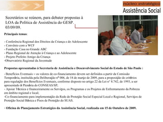 Principais temas : - Conferência Regional dos Direitos da Criança e do Adolescente - Convênio com a WCF - Fundação Casa no Grande ABC - Plano Regional de Atenção à Criança e ao Adolescente - Projeto Prefeito Amigo da Criança Observatório Regional da Juventude Propostas apresentadas à  Secretaria de Assistência e Desenvolvimento Social do Estado de São Paulo  : -  Benef í cios Eventuais  –  os valores de co-financiamento devem ser definidos a partir da Comissão Tempor á ria, institu í da pela Delibera ç ão n º  006, de 18 de mar ç o de 2009, para a proposi ç ão de crit é rios para regula ç ão dos Benef í cios Eventuais, conforme disposto no artigo 22 da Lei n° 8.742, de 1993, a ser apresentado  à  Plen á ria do CONSEAS/SP; - Apoiar T é cnica e financeiramente os Servi ç os, os Programas e os Projetos de Enfrentamento da Pobreza em âmbito regional e local; Co-financiamento para implementa ç ão da Rede de Prote ç ão Social Especial Local e Regional, Servi ç os de Prote ç ão Social B á sica e Pisos de Prote ç ão do SUAS. Oficina de Planejamento Estratégico da Assistência Social, realizada em 15 de Outubro de 2009. Secretários se reúnem, para debater propostas à LOA da Política de Assistência do GESP. 03/09/09. 