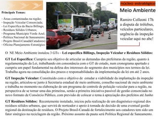 Ramiro Colleoni 17h a disputa de trólebus, veículos particulares. urgência da inspeção veicular aqui no abc! Principais Temas:  Áreas contaminadas na região; Inspeção Veicular Consorciada; - Lei Específica da Bacia Billings;  - Resíduos Sólidos Urbanos; Programa Município Verde Azul; Política Nacional de Saneamento; Projeto Brasil-Canadá(Catadores) Oficina Planejamento Estratégico O  NE Meio Ambiente instalou 3 GTs –  Lei específica Billings, Inspeção Veicular e Resíduos Sólidos: GT Lei Específica:  Cumpriu seu objetivo de articular as demandas das prefeituras da região, quanto à regulamentação da Lei, trabalhando em consonância com o GT do estado, num cronograma apertado e cumpriu um papel fundamental na defesa dos interesses do segmento dos municípios nos termos da lei. Trabalha agora na consolidação dos prazos e responsabilidades da implementação da lei em até 2 anos. GT Inspeção Veicular:  Constituído com o objetivo de  estudar a viabilidade da implantação da inspeção na região, articulou-se junto à Secretaria estadual de meio ambiente, conselho nacional de meio ambiente e trabalha no momento na elaboração de um programa de controle de poluição veicular para a região, na perspectiva de se tornar uma das primeiras, senão a primeira iniciativa passível de gestão consorciada no novo formato de Consórcio Público, com previsão de colocar o tema à apreciação dos prefeitos até Junho GT Resíduos Sólidos:   Recentemente instalado, iniciou pela realização de um diagnóstico regional dos resíduos sólidos urbanos, que servirá de norteador e apoio à tomada de decisão de uma eventual gestão regional da destinação de resíduos. O Projeto Brasil-Canadá de fortalecimento aos catadores tem sido um fator sinérgico na reciclagem da região. Próximo assunto da pauta será Política Regional de Saneamento. 