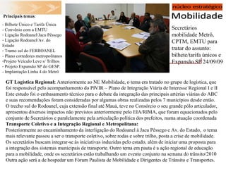 Secretários mobilidade Metrô, CPTM, EMTU para tratar do assunto: bilhete/tarifa únicos e Expansão SP 24/09/09   Principais temas : - Bilhete Único e Tarifa Única - Convênio com a EMTU Ligação Rodoanel/Jacu Pêssego Ligação Rodoanel/Av. do Estado Tramo sul do FERROANEL - Plano corredores metropolitanos Projeto Veículo Leve s/ Trilhos Projeto Expansão SP do GESP. - Implantação Linha 4 do Metrô GT Logística Regional:  Anteriormente ao NE Mobilidade, o tema era tratado no grupo de logística, que foi responsável pelo acompanhamento do PIVIR – Plano de Integração Viária de Interesse Regional I e II Este estudo foi o embasamento técnico para o debate da integração das principais artérias viárias do ABC e suas recomendações foram consideradas por algumas obras realizadas pelos 7 municípios desde então. O trecho sul do Rodoanel, cuja extensão final até Mauá, teve no Consórcio o seu grande pólo articulador, apresentou diversos impactos não previstos anteriormente pelo EIA/RIMA, que foram equacionados pelo conjunto de Secretários e paralelamente pela articulação política dos prefeitos, numa atuação coordenada Transporte Coletivo e a Integração Regional e Metropolitana: Posteriormente ao encaminhamento da interligação do Rodoanel à Jacu Pêssego e Av. do Estado,  o tema mais relevante passou a ser o transporte coletivo, sobre rodas e sobre trilho, posta a crise de mobilidade. Os secretários buscam integrar-se às iniciativas induzidas pelo estado, além de iniciar uma proposta para a integração dos sistemas municipais de transporte. Outro tema em pauta é a ação regional de educação para a mobilidade, onde os secretários estão trabalhando um evento conjunto na semana do trânsito/2010 Outra ação será a de hospedar um Fórum Paulista de Mobilidade e Dirigentes de Trânsito e Transportes. 