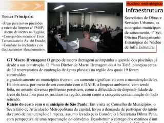 Secretários de Obras e Serviços Urbanos, as autarquias municipais de saneamento, 1º Set. Oficina Planejamento Estratégico do Núcleo de Infra Estrutura. Temas Principais: Áreas para novos piscinões e rateio da limpeza c/ PMSP; Aterro de inertes na Região; Córrego dos meninos/ Eixo Tamanduateí e Av. do Estado; Combate às enchentes e os deslizamentos /desabamentos. GT Macro Drenagem:  O grupo de macro drenagem acompanha a questão dos piscinões já desde a sua construção. O Plano Diretor de Macro Drenagem do Alto Tietê, planejou cerca de 30 reservatórios de contenção de águas pluviais na região dos quais 19 foram construídos e gradativamente os municípios tiveram um aumento significativo com a manutenção deles. Há dois anos, por meio de um convênio com o DAEE, a limpeza ambiental vem sendo feita, no entanto diversas problemas persistem, como a dificuldade de disponibilidade de áreas de bota fora para os resíduos na região, assim como a crescente contaminação do lodo retirado. Rateio do custo com o município de São Paulo:  Em visita ao Conselho de Municípios, o Secretário de Articulação Metropolitana da capital, levou a demanda de participar do rateio do custo de manutenção e limpeza, assunto levado pelo Consórcio à Secretária Dilma Pena, com perspectiva de uma repactuação do convênio. Desobstruir o córrego dos meninos é um outro assunto em pauta junto ao estado, assim como junto à Subprefeitura da Vila Prudente. Chuvas fortes são motivo de busca de estudos na solução para alagamentos e deslizamentos. 