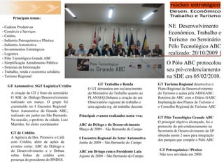 NE  Desenvolvimento Econômico, Trabalho e Turismo  no Seminário Pólo Tecnológico ABC realizado: 20/10/2009 Principais temas: - Cadeias Produtivas - Comércio e Serviços - Crédito - Indústria Petroquímica e Plástica  - Indústria Automotiva - Investimentos Estratégicos - Logística - Pólo Tecnológico Grande ABC - Simplificação Atendimento Público  - Sistemas de Informação - Trabalho, renda e economia solidária - Turismo Regional GT Automotivo: SGT Logística/Crédito A criação do GT é fruto do seminário O ABC do Diálogo Desenvolvimento realizado em março. O grupo foi constituído no I Encontro Regional  Setor Automotivo do Grande ABC, realizado em junho em São Bernardo. Na ocasião, o prefeito da cidade, Luiz Marinho, foi eleito coordenador GT Pólo Tecnológico Grande ABC O principal objetivo alcançado, foi o protocolo do pré-credenciamento na Secretaria de Desenvolvimento de SP obtendo assim 2 anos para integração dos parques que compõe o Pólo ABC GT Trabalho e Renda O GT demandou um esclarecimento do Ministério do Trabalho quanto ao PLANSEQ.Debateu a criação de um Observatório regional do trabalho e uma agenda reg. do trabalho decente GT Turismo Regional  desenvolve o Plano Regional de Desenvolvimento do Turismo e ações pela ADEGABC: Roteiros do ABC com o Diário GABC Implantação dos Planos de Turismo e o Conselho Regional de Turismo ABC GT de Cr é dito  A Agência de Des. Promove o Café com Crédito, além de ações de eventos como: ABC do Diálogo e do Desenvolvimento e o Debate sobre linhas de crédito com presença do presidente do BNDES. GT Petroquímico / Plástico Não teve atividade em 2009. Principais eventos realizados nesta área: ABC do Diálogo e do Desenvolvimento Março de 2009 – São Bernardo do Campo I Encontro Regional do Setor Automotivo Junho de 2009 – São Bernardo do Campo ABC em Diálogo com o Presidente Lula Agosto de 2009 – São Bernardo do Campo O Pólo ABC protocolou seu pré-credenciamento na SDE em 05/02/2010. 