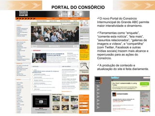 PORTAL DO CONSÓRCIO O novo Portal do Consórcio Intermunicipal do Grande ABC permite maior interatividade e dinamismo.  Ferramentas como “enquete”, “comente esta notícia”, “leia mais”, ”assuntos relacionados”, “galerias de imagens e vídeos”, e “compartilhe” (com Twitter, Facebook e outras mídias sociais) trazem mais alcance e repercussão para as ações do Consórcio. A produção de conteúdo e atualização do site é feita diariamente. 