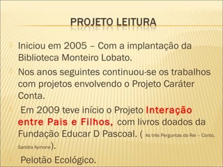    Iniciou em 2005 – Com a implantação da
    Biblioteca Monteiro Lobato.
   Nos anos seguintes continuou-se os trabalhos
    com projetos envolvendo o Projeto Caráter
    Conta.
    Em 2009 teve início o Projeto Interação
    entre Pais e Filhos, com livros doados da
    Fundação Educar D Pascoal. ( As três Perguntas do Rei – Conto,
    Sandra Aymone).

    Pelotão Ecológico.
 