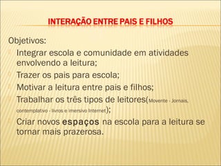 Objetivos:
 Integrar escola e comunidade em atividades
  envolvendo a leitura;
 Trazer os pais para escola;
 Motivar a leitura entre pais e filhos;
 Trabalhar os três tipos de leitores(Movente - Jornais,
  contemplativo - livros e imersivo Internet);

 Criar novos espaços na escola para a leitura se
  tornar mais prazerosa.
 