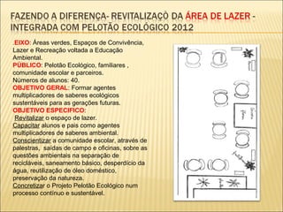 .EIXO: Áreas verdes, Espaços de Convivência,
Lazer e Recreação voltada a Educação
Ambiental.
PÚBLICO: Pelotão Ecológico, familiares ,
comunidade escolar e parceiros.
Números de alunos: 40.
OBJETIVO GERAL: Formar agentes
multiplicadores de saberes ecológicos
sustentáveis para as gerações futuras.
OBJETIVO ESPECIFICO:
 Revitalizar o espaço de lazer.
Capacitar alunos e pais como agentes
multiplicadores de saberes ambiental.
Conscientizar a comunidade escolar, através de
palestras, saídas de campo e oficinas, sobre as
questões ambientais na separação de
recicláveis, saneamento básico, desperdício da
água, reutilização de óleo doméstico,
preservação da natureza.
Concretizar o Projeto Pelotão Ecológico num
processo contínuo e sustentável.
 
