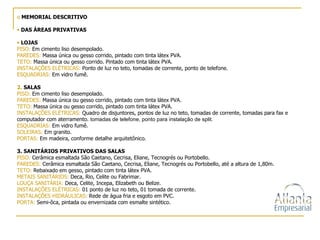 MEMORIAL DESCRITIVO DAS ÁREAS PRIVATIVAS   LOJAS   PISO:  Em cimento liso desempolado. PAREDES:  Massa única ou gesso corrido, pintado com tinta látex PVA. TETO:  Massa única ou gesso corrido. Pintado com tinta látex PVA. INSTALAÇÕES ELÉTRICAS:  Ponto de luz no teto, tomadas de corrente, ponto de telefone. ESQUADRIAS:  Em vidro fumê. 2.  SALAS PISO:  Em cimento liso desempolado. PAREDES:  Massa única ou gesso corrido, pintado com tinta látex PVA. TETO:  Massa única ou gesso corrido, pintado com tinta látex PVA. INSTALAÇÕES ELÉTRICAS:  Quadro de disjuntores, pontos de luz no teto, tomadas de corrente, tomadas para fax e computador com aterramento.  tomadas de telefone, ponto para instalação de split. ESQUADRIAS:  Em vidro fumê. SOLEIRAS:  Em granito. PORTAS:  Em madeira, conforme detalhe arquitetônico. 3. SANITÁRIOS PRIVATIVOS DAS SALAS   PISO:  Cerâmica esmaltada São Caetano, Cecrisa, Eliane, Tecnogrés ou Portobello. PAREDES:  Cerâmica esmaltada São Caetano, Cecrisa, Eliane, Tecnogrés ou Portobello, até a altura de 1,80m.  TETO:  Rebaixado em gesso, pintado com tinta látex PVA. METAIS SANITÁRIOS:  Deca, Rio, Celite ou Fabrimar. LOUÇA SANITÁRIA:  Deca, Celite, Incepa, Elizabeth ou Belize. INSTALAÇÕES ELÉTRICAS:  01 ponto de luz no teto, 01 tomada de corrente. INSTALAÇÕES HIDRÁULICAS:  Rede de água fria e esgoto em PVC. PORTA:  Semi-ôca, pintada ou envernizada com esmalte sintético. 