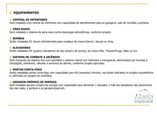 C.   EQUIPAMENTOS 1.  CENTRAL DE INTERFONES Será instalada uma central de interfones com capacidade de atendimentos para as garagens, sala de reuniões e portaria. 2.  PÁRA-RAIOS Será instalado o sistema de pára-raios contra descargas atmosféricas, conforme projeto. 3.  BOMBAS Serão instaladas 02 (duas) eletrobombas para recalque da marca Dancor, Jacuzzi ou King. 4.  ELEVADORES Serão instalados 04 (quatro) elevadores do tipo social e de serviço, da marca Otis, ThyssenKrupp, Atlas ou Sur. 5.  SISTEMA DE COMBATE A INCÊNDIO Será composto de sistema fixo com sprinklers e sistema móvel com hidrantes e mangueiras, alimentados por bombas e tubulações, extintores, válvulas e sensores de alarme, conforme projeto aprovado. 6.  PORTAS CORTA-FOGO Serão instaladas portas corta-fogo com capacidade para 60 (sessenta) minutos, nos locais indicados no projeto arquitetônico e, definidos em projeto de incêndios. 7.  GERADOR PRÓPRIO DE ENERGIA Será instalado gerador próprio de energia com capacidade para alimentar 1 elevador, o hall dos elevadores dos pavimentos tipo das salas, a portaria e as garagens(parcial). 