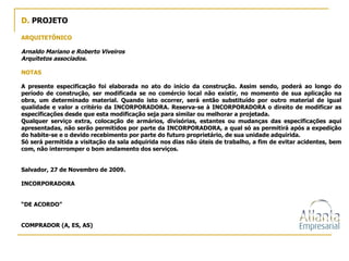 D.  PROJETO ARQUITETÔNICO Arnaldo Mariano e Roberto Viveiros Arquitetos associados. NOTAS A presente especificação foi elaborada no ato do início da construção. Assim sendo, poderá ao longo do período de construção, ser modificada se no comércio local não existir, no momento de sua aplicação na obra, um determinado material. Quando isto ocorrer, será então substituído por outro material de igual qualidade e valor a critério da INCORPORADORA. Reserva-se à INCORPORADORA o direito de modificar as especificações desde que esta modificação seja para similar ou melhorar a projetada. Qualquer serviço extra, colocação de armários, divisórias, estantes ou mudanças das especificações aqui apresentadas, não serão permitidos por parte da INCORPORADORA, a qual só as permitirá após a expedição do habite-se e o devido recebimento por parte do futuro proprietário, de sua unidade adquirida. Só será permitida a visitação da sala adquirida nos dias não úteis de trabalho, a fim de evitar acidentes, bem com, não interromper o bom andamento dos serviços. Salvador, 27 de Novembro de 2009. INCORPORADORA “ DE ACORDO” COMPRADOR (A, ES, AS) 
