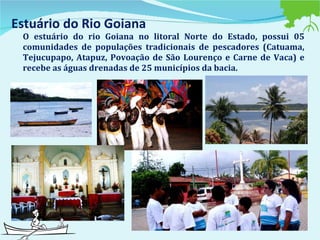 Estuário do Rio Goiana O estuário do rio Goiana no litoral Norte do Estado, possui 05 comunidades de populações tradicionais de pescadores (Catuama, Tejucupapo, Atapuz, Povoação de São Lourenço e Carne de Vaca) e recebe as águas drenadas de 25 municípios da bacia.  