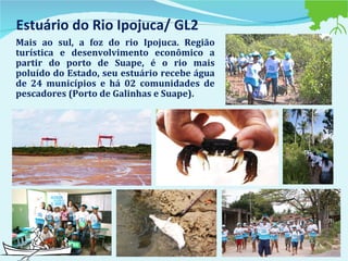 Estuário do Rio Ipojuca/ GL2 Mais ao sul, a foz do rio Ipojuca. Região turística e desenvolvimento econômico a partir do porto de Suape, é o rio mais poluído do Estado, seu estuário recebe água de 24 municípios e há 02 comunidades de pescadores (Porto de Galinhas e Suape). 