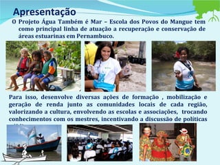 Apresentação O Projeto Água Também é Mar – Escola dos Povos do Mangue tem como principal linha de atuação a recuperação e conservação de áreas estuarinas em Pernambuco.  Para isso, desenvolve diversas ações de formação , mobilização e geração de renda junto as comunidades locais de cada região, valorizando a cultura, envolvendo as escolas e associações,  trocando conhecimentos com os mestres, incentivando a discussão de políticas públicas.  