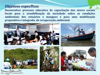 Objetivos específicos  Desenvolver processo educativo de capacitação dos atores sociais locais para a sensibilização da sociedade sobre as condições ambientais dos estuários e mangues e para uma mobilização propositiva e integrada, de recuperação ambiental.   