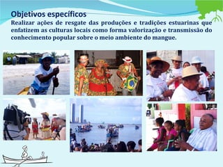 Objetivos específicos  Realizar ações de resgate das produções e tradições estuarinas que enfatizem as culturas locais como forma valorização e transmissão do conhecimento popular sobre o meio ambiente do mangue.   