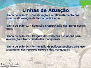 Linhas de Atuação Linha de ação 01 - Conservação e o reflorestamento das espécies de mangue de forma participativa Linha de ação 02 – Educação e capacitação dos atores sociais locais Linha de ação 03 – Resgate das tradições estuarinas para valorização e transmissão dos manguezais Linha de ação 04 - Formulação de políticas públicas para uso sustentável dos recursos naturais dos manguezais 