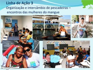 Linha de Ação 3  Organização e intercâmbio de pescadeiras –  encontros das mulheres do mangue 