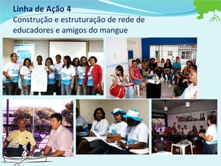 Linha de Ação 4  Construção e estruturação de rede de educadores e amigos do mangue 