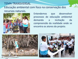 TEMA TRANSVERSAL Educação ambiental com foco na conservação dos recursos naturais. Entendemos que desenvolver processos de educação ambiental demanda a incitação da compreensão da realidade onde se encontra os atores do projeto.  