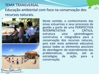 TEMA TRANSVERSAL Educação ambiental com foco na conservação dos recursos naturais. Neste sentido, o conhecimento das áreas estuarinas e seus processos de gestão a partir de uma PERSPECTIVA INTERPRETATIVA e CRÍTICA, estrutura uma aprendizagem construtiva e integradora para a conservação dos recursos naturais, pois este meio ambiente educativo possui todos os elementos possíveis de abordagem: do entendimento das problemáticas, análises, até as estratégias de ação para a conservação.  