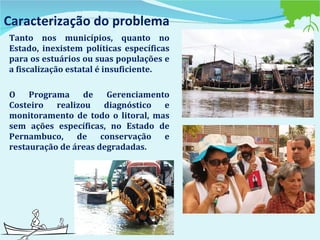 Caracterização do problema Tanto nos municípios, quanto no Estado, inexistem políticas específicas para os estuários ou suas populações e a fiscalização estatal é insuficiente.  O Programa de Gerenciamento Costeiro realizou diagnóstico e monitoramento de todo o litoral, mas sem ações específicas, no Estado de Pernambuco, de conservação e restauração de áreas degradadas. 