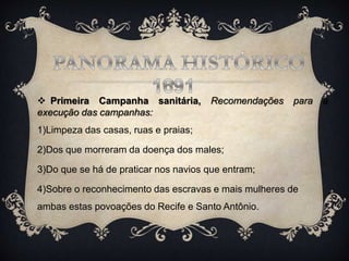  Primeira Campanha sanitária, Recomendações para a
execução das campanhas:
1)Limpeza das casas, ruas e praias;
2)Dos que morreram da doença dos males;
3)Do que se há de praticar nos navios que entram;
4)Sobre o reconhecimento das escravas e mais mulheres de
ambas estas povoações do Recife e Santo Antônio.
 