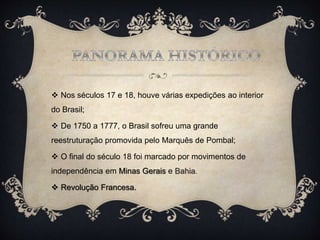  Nos séculos 17 e 18, houve várias expedições ao interior
do Brasil;
 De 1750 a 1777, o Brasil sofreu uma grande
reestruturação promovida pelo Marquês de Pombal;
 O final do século 18 foi marcado por movimentos de
independência em Minas Gerais e Bahia.
 Revolução Francesa.
 