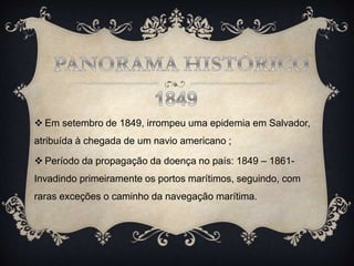  Em setembro de 1849, irrompeu uma epidemia em Salvador,
atribuída à chegada de um navio americano ;
 Período da propagação da doença no país: 1849 – 1861-
Invadindo primeiramente os portos marítimos, seguindo, com
raras exceções o caminho da navegação marítima.
 