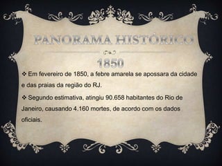  Em fevereiro de 1850, a febre amarela se apossara da cidade
e das praias da região do RJ.
 Segundo estimativa, atingiu 90.658 habitantes do Rio de
Janeiro, causando 4.160 mortes, de acordo com os dados
oficiais.
 