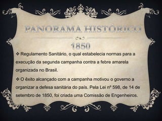  Regulamento Sanitário, o qual estabelecia normas para a
execução da segunda campanha contra a febre amarela
organizada no Brasil.
 O êxito alcançado com a campanha motivou o governo a
organizar a defesa sanitária do país. Pela Lei nº 598, de 14 de
setembro de 1850, foi criada uma Comissão de Engenheiros.
 