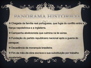  Chegada da família real portuguesa, que fugia do conflito entre a
frança napoleônica e a inglaterra.
 Campanha abolicionista que culmina na lei aúrea.
 Fundação do partido republicano nacional após a guerra do
paraguai;
 Decadência da monarquia brasileira;
 Fim da mão-de-obra escrava e sua substituição por trabalho
assalariado.
 