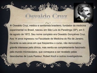  Oswaldo Cruz, médico e sanitarista brasileiro, fundador da medicina
experimental no Brasil, nasceu em São Luís do Paraitinga (SP), em 5
de agosto de 1872. Seu nome completo era Oswaldo Gonçalves Cruz.
Aos 14 anos ingressou na Faculdade de Medicina do Rio de Janeiro.
Durante os seis anos em que freqüentou o curso, não demonstrou
grande interesse pela clínica, mas sentiu-se completamente fascinado
pelo mundo microscópico, que começava a ser revelado pelas
descobertas de Louis Pasteur, Robert Koch e outros investigadores.
 