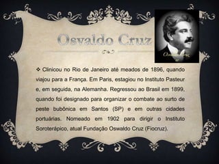  Clinicou no Rio de Janeiro até meados de 1896, quando
viajou para a França. Em Paris, estagiou no Instituto Pasteur
e, em seguida, na Alemanha. Regressou ao Brasil em 1899,
quando foi designado para organizar o combate ao surto de
peste bubônica em Santos (SP) e em outras cidades
portuárias. Nomeado em 1902 para dirigir o Instituto
Soroterápico, atual Fundação Oswaldo Cruz (Fiocruz).
 