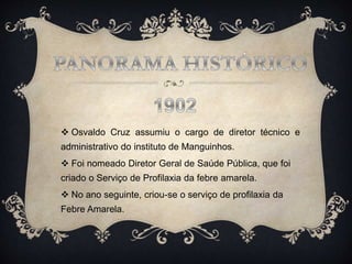  Osvaldo Cruz assumiu o cargo de diretor técnico e
administrativo do instituto de Manguinhos.
 Foi nomeado Diretor Geral de Saúde Pública, que foi
criado o Serviço de Profilaxia da febre amarela.
 No ano seguinte, criou-se o serviço de profilaxia da
Febre Amarela.
 