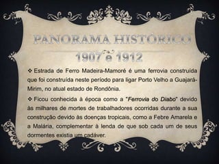  Estrada de Ferro Madeira-Mamoré é uma ferrovia construída
que foi construída neste período para ligar Porto Velho a Guajará-
Mirim, no atual estado de Rondônia.
 Ficou conhecida à época como a "Ferrovia do Diabo" devido
às milhares de mortes de trabalhadores ocorridas durante a sua
construção devido às doenças tropicais, como a Febre Amarela e
a Malária, complementar à lenda de que sob cada um de seus
dormentes existia um cadáver.
 