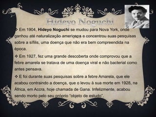  Em 1904, Hideyo Noguchi se mudou para Nova York, onde
ganhou até naturalização americana e concentrou suas pesquisas
sobre a sífilis, uma doença que não era bem compreendida na
época.
 Em 1927, fez uma grande descoberta onde comprovou que a
febre amarela se tratava de uma doença viral e não bacterial como
antes pensava.
 E foi durante suas pesquisas sobre a febre Amarela, que ele
acabou contraindo a doença, que o levou à sua morte em 1928, na
África, em Accra, hoje chamada de Gana. Infelizmente, acabou
sendo morto pelo seu próprio “objeto de estudo”.
 