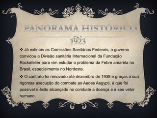  Já extintas as Comissões Sanitárias Federais, o governo
convidou a Divisão sanitária Internacional da Fundação
Rockefeller para vim estudar o problema da Febre amarela no
Brasil, especialmente no Nordeste.
 O contrato foi renovado até dezembro de 1939 e graças á sua
rigorosa execução do combate ao Aedes Aegypti, é que foi
possível o êxito alcançado no combate a doença e a seu vetor
humano.
.
 